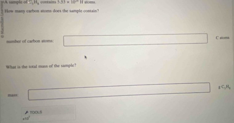 A sample of C_3H_8 contains 5.53* 10^(24)H atoms. 
How many carbon atoms does the sample contain? 
C 
C atoms 
number of carbon atoms: 
What is the total mass of the sample?
gC_3H_8
mass: 
TOOLS
* 10^7