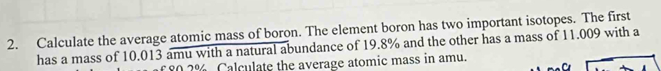 Calculate the average atomic mass of boron. The element boron has two important isotopes. The first 
has a mass of 10.013 amu with a natural abundance of 19.8% and the other has a mass of 11.009 with a
0 2% Calculate the average atomic mass in amu.