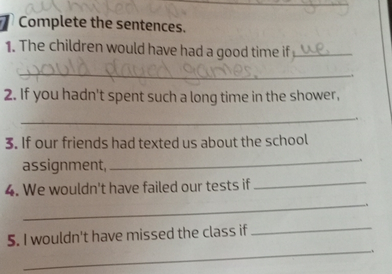 Complete the sentences. 
1. The children would have had a good time if_ 
_ 
2. If you hadn't spent such a long time in the shower, 
_` 
3. If our friends had texted us about the school 
assignment, 
_ 
` 
4. We wouldn't have failed our tests if_ 
_ 
` 
5. I wouldn't have missed the class if 
_ 
_、