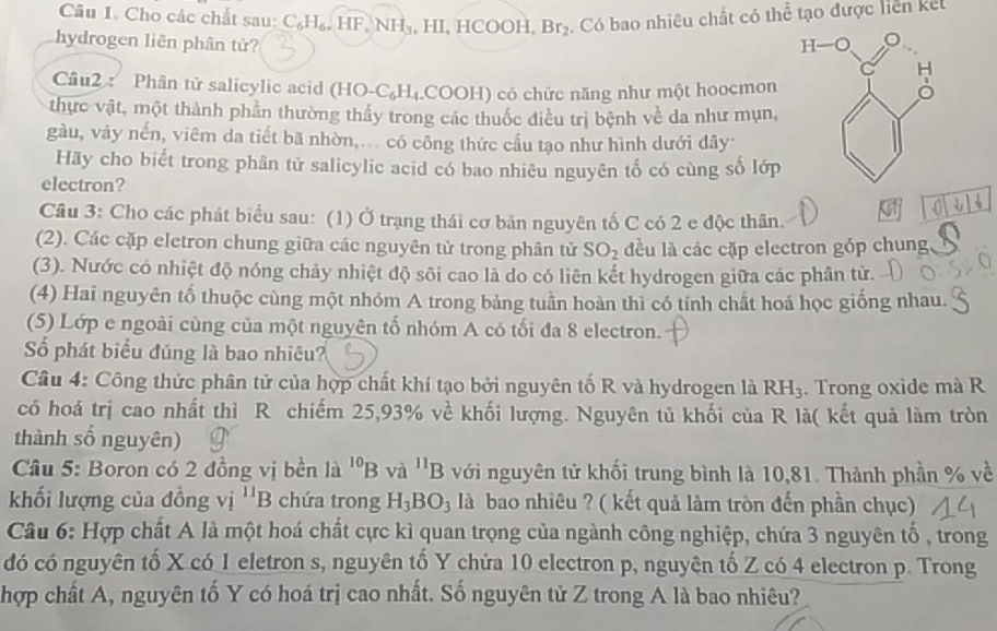 Cho các chất sau: C_6H_6,HF,NH_3 , HI, HC OOH Br_2. Có bao nhiêu chất có thể tạo được liên kết
hydrogen liên phân tử? 
Câu2 : Phân tử salicylic acid (HO-C_6H_4. (COOH) có chức năng như một hoocmon
thực vật, một thành phần thường thấy trong các thuốc điều trị bệnh vhat e da như mụn,
gàu, vảy nến, viêm da tiết bã nhờn,... có công thức cấu tạo như hình dưới đây
Hãy cho biết trong phân tử salicylic acid có bao nhiêu nguyên tố có cùng số lớp
electron?
Ct
Câu 3: Cho các phát biểu sau: (1) Ở trạng thái cơ bản nguyên tố C có 2 c độc thân.
(2). Các cặp eletron chung giữa các nguyên tử trong phân tử SO_2 đều là các cặp electron góp chung
(3). Nước có nhiệt độ nóng chảy nhiệt độ sôi cao là do có liên kết hydrogen giữa các phân tử.
(4) Hai nguyên tổ thuộc cùng một nhóm A trong bảng tuần hoàn thì có tính chất hoá học giống nhau.
(5) Lớp e ngoài cùng của một nguyên tố nhóm A có tối đa 8 electron.
Số phát biểu đúng là bao nhiêu?
Câu 4: Công thức phân tử của hợp chất khí tạo bởi nguyên tố R và hydrogen là RH_3. Trong oxide mà R
có hoá trị cao nhất thì R chiếm 25,93% về khối lượng. Nguyên tủ khối của R là( kết quả làm tròn
thành số nguyên)
Câu 5: Boron có 2 đồng vị bền là ^10B và ^11B với nguyên tử khối trung bình là 10,81. Thành phần % về
khối lượng của đồng vị ^11B chứa trong H_3BO_3 là bao nhiêu ? ( kết quả làm tròn đến phần chục)
Câu 6: Hợp chất A là một hoá chất cực kì quan trọng của ngành công nghiệp, chứa 3 nguyên tố , trong
đó có nguyên tố X có 1 eletron s, nguyên tố Y chứa 10 electron p, nguyên tố Z có 4 electron p. Trong
hợp chất A, nguyên tố Y có hoá trị cao nhất. Số nguyên tử Z trong A là bao nhiêu?