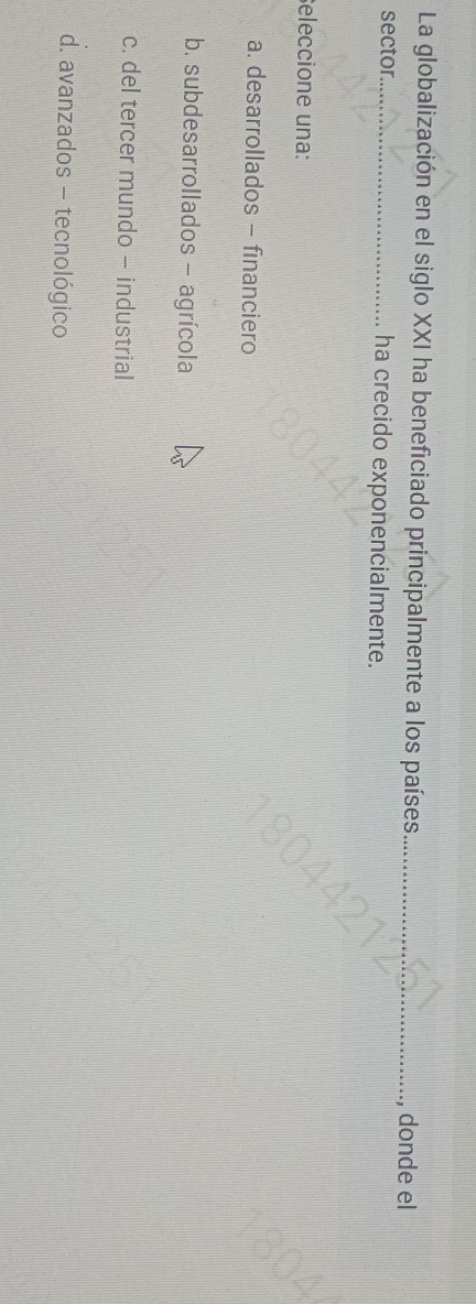 La globalización en el siglo XXI ha beneficiado principalmente a los países_
, donde el
sector_ ha crecido exponencialmente.
eleccione una:
a. desarrollados - financiero
b. subdesarrollados - agrícola
c. del tercer mundo - industrial
d. avanzados - tecnológico