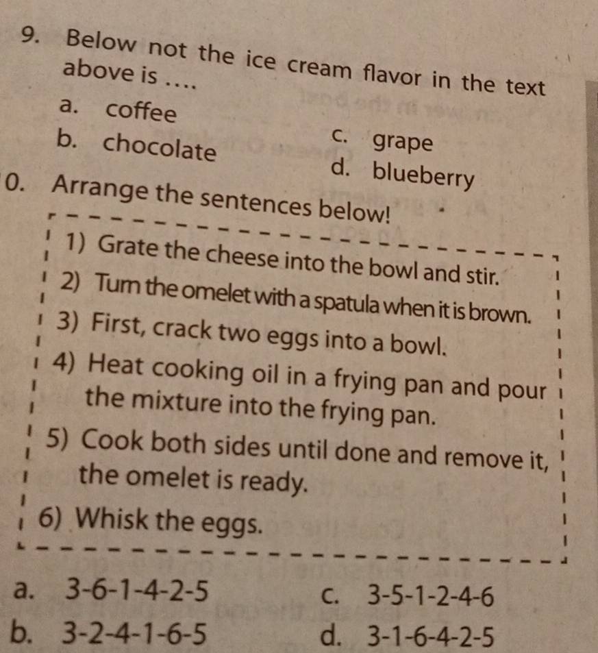 Below not the ice cream flavor in the text
above is ....
a. coffee
c. grape
b. chocolate d. blueberry
0. Arrange the sentences below!
1) Grate the cheese into the bowl and stir.
2) Turn the omelet with a spatula when it is brown.
3) First, crack two eggs into a bowl.
4) Heat cooking oil in a frying pan and pour
the mixture into the frying pan.
5) Cook both sides until done and remove it,
the omelet is ready.
6) Whisk the eggs.
a. 3-6-1-4-2-5
C. 3-5-1-2-4-6
b. 3-2-4-1-6-5 d. 3-1-6-4-2-5