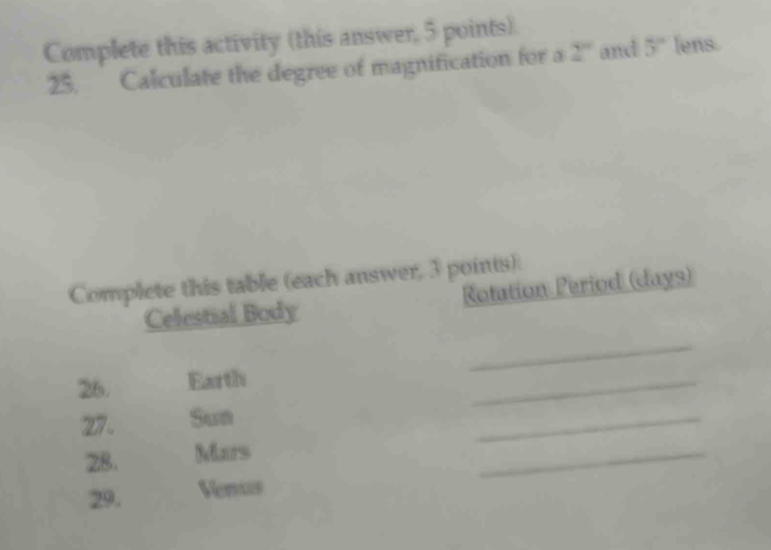 Complete this activity (this answer, 5 points). 
25. Calculate the degree of magnification for a 2° and 5° lens. 
Complete this table (each answer, 3 points) 
Celestial Body Rotation Period (days) 
_ 
26. Earth 
_ 
27. Sun 
_ 
28. Mars 
_ 
29. Verus