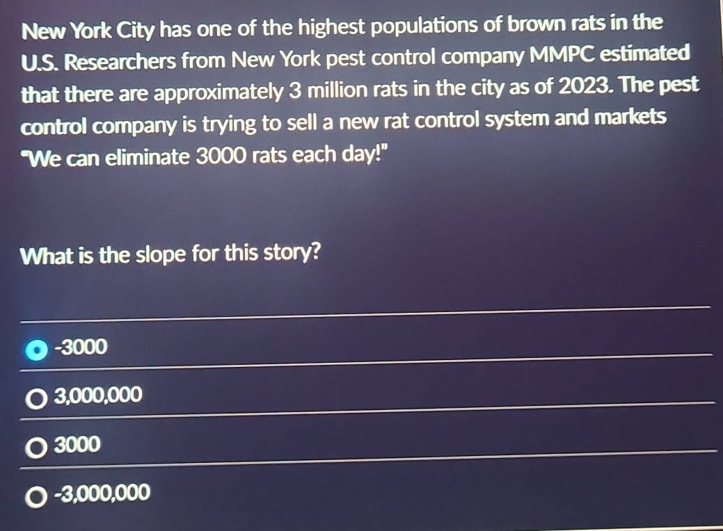 New York City has one of the highest populations of brown rats in the
U.S. Researchers from New York pest control company MMPC estimated
that there are approximately 3 million rats in the city as of 2023. The pest
control company is trying to sell a new rat control system and markets
"We can eliminate 3000 rats each day!"
What is the slope for this story?
-3000
3,000,000
3000
-3,000,000