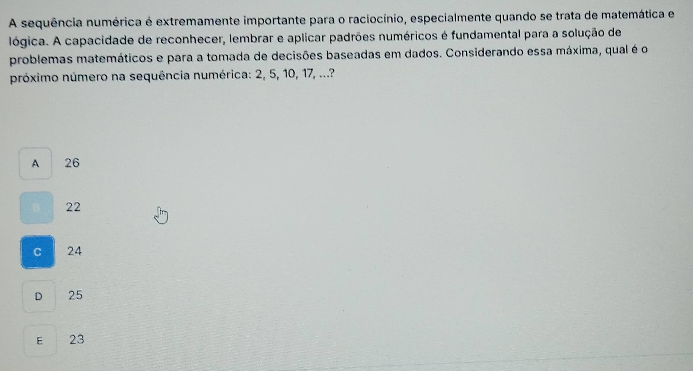 A sequência numérica é extremamente importante para o raciocínio, especialmente quando se trata de matemática e
lógica. A capacidade de reconhecer, lembrar e aplicar padrões numéricos é fundamental para a solução de
problemas matemáticos e para a tomada de decisões baseadas em dados. Considerando essa máxima, qual é o
próximo número na sequência numérica: 2, 5, 10, 17, ...?
A 26
22
C 24
D 25
E 23