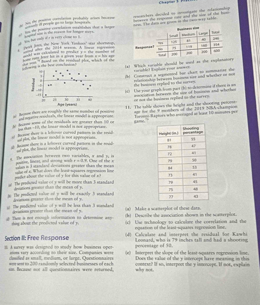 Chapter 3 pr
No the positive correlation probably arises because researchers decided to investigate the relationship 
between the response rate and the size of the busi-
woously ill people go to large hospitals.
Ye the positive correlation establishes that a larger The data are given in the two-way table.
hosital size is the reason for longer stays.
Yes; but only if r is very close to 1.
s Deek Jeter, the New York Yankees' star shortstop.
etted after the 2014 season. A linear regression 
sedel was calculated to predict y= the number of
hose runs Jeter hit in a given year from x= his age
foing is the best conclusion? 
or year.” Based on the residual plot, which of the
(a) Which variable should be used as the explanay
variable? Explain your answer.
(b) Construct a segmented bar chart to summarize the
relationship between business size and whether or not
the business replied to the survey.
(c) Use your graph from part (b) to determine if there is an
association between the size of business and whether
or not the business replied to the survey.
() Because there are roughly the same number of positive 11. The table shows the height and the shooting percent-
and regative residuals, the linear model is appropriate. age for the 9 members of the 2019 NBA-champion
Because some of the residuals are greater than 10 or Toronto Raptors who averaged at least 10 minutes per
game.”
less than -10, the linear model is not appropriate.
d Beczuse there is a leftoyer curved pattern in the resid- 
malplot, the linear model is not appropriate. 
④ Because there is a leftover curved pattern in the resid-
tal plot, the linear model is appropriate.
e The association between two variables, x and y, is 
positive, linear, and strong with r=0.9. One of the x 
values is 3 standard deviations greater than the mean
vae of x. What does the least-squares regression line
predict about the value of y for this value of x?
The predicted value of y will be more than 3 standard 
deviations greater than the mean of y.
* The predicted value of y will be exactly 3 standard
deviations greater than the mean of y. 
The predicted value of y will be less than 3 standard (a) Make a scatterplot of these data.
deviations greater than the mean of y.
# There is not enough information to determine any- (b) Describe the association shown in the scatterplot.
rhing about the predicted value of y. (c) Use technology to calculate the correlation and the
equation of the least-squares regression line.
(d) Calculate and interpret the residual for Kawhi
Section II: Free Response Leonard, who is 79 inches tall and had a shooting
 A survey was designed to study how business oper- percentage of 50.
ations vary according to their size. Companies were (e) Interpret the slope of the least-squares regression line.
cassified as small, medium, or large. Questionnaires Does the value of the y intercept have meaning in this
were sent to 200 randomly selected businesses of each context? If so, interpret the y intercept. If not, explain
size. Because not all questionnaires were returned, why not.