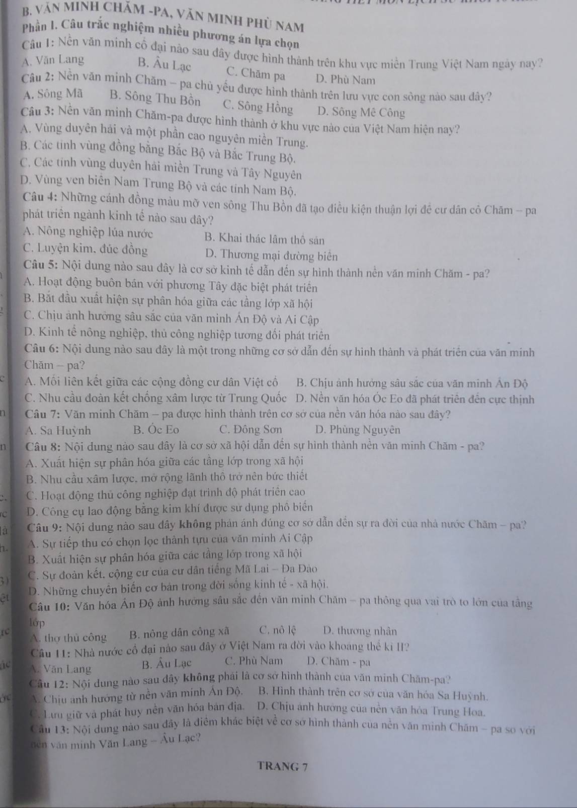 văN MINH CHăM -PA, VăN MINH PHủ Nam
Phần I. Câu trắc nghiệm nhiều phương án lựa chọn
Câu 1: Nền văn minh cổ đại nào sau đây được hình thành trên khu vực miền Trung Việt Nam ngày nay?
A. Văn Lang B. Âu Lạc C. Chăm pa D. Phù Nam
Câu 2: Nền văn minh Chăm - pa chủ yếu được hình thành trên lưu vực con sông nào sau đây?
A. Sông Mã B. Sông Thu Bồn C. Sông Hồng D. Sông Mê Công
Cu 3: Nền văn minh Chăm-pa được hình thành ở khu vực nào của Việt Nam hiện nay?
A. Vùng duyên hải và một phần cao nguyên miền Trung.
B. Các tinh vùng đồng bằng Bắc Bộ và Bắc Trung Bộ.
C. Các tính vùng duyên hải miền Trung và Tây Nguyên
D. Vùng ven biên Nam Trung Bộ và các tính Nam Bộ.
Câu 4: Những cánh đồng màu mỡ ven sông Thu Bồn đã tạo điều kiện thuận lợi đề cư dân cô Chăm - pa
phát triển ngành kinh tế nào sau đây?
A. Nông nghiệp lúa nước B. Khai thác lâm thô sản
C. Luyện kim, đúc đồng D. Thương mại đường biển
Câu 5: Nội dung nào sau đây là cơ sở kinh tế dẫn đến sự hình thành nền văn minh Chăm - pa?
A. Hoạt động buôn bán với phương Tây đặc biệt phát triển
B. Bắt đầu xuất hiện sự phân hóa giữa các tầng lớp xã hội
C. Chịu ảnh hưởng sâu sắc của văn minh Ấn Độ và Ai Cập
D. Kinh tế nông nghiệp, thủ công nghiệp tương đối phát triển
Câu 6: Nội dung nào sau đây là một trong những cơ sở dẫn đến sự hình thành và phát triển của văn minh
Chăm - pa?
A. Mồi liên kết giữa các cộng đồng cư dân Việt cổ B. Chịu ảnh hưởng sâu sắc của văn minh Ấn Độ
C. Nhu cầu đoàn kết chống xâm lược từ Trung Quốc D. Nền văn hóa Óc Eo dã phát triển đến cực thịnh
D  Câu 7: Văn minh Chăm - pa được hình thành trên cơ sở của nền văn hóa nào sau đây?
A. Sa Huỳnh B. Óc Eo C. Đông Sơn D. Phùng Nguyên
n  Câu 8: Nội dung nào sau đây là cơ sở xã hội dẫn đến sự hình thành nền văn minh Chăm - pa?
A. Xuất hiện sự phân hóa giữa các tầng lớp trong xã hội
B. Nhu cầu xâm lược, mở rộng lãnh thổ trở nên bức thiết
C. Hoạt động thủ công nghiệp đạt trình độ phát triển cao
C D. Công cụ lao động bằng kim khí được sử dụng phồ biển
la  Câu 9: Nội dung nào sau dây không phán ánh dúng cơ sở dẫn đến sự ra đời của nhà nước Chăm - pa?
L A. Sự tiếp thu có chọn lọc thành tựu của văn minh Ai Cập
B. Xuất hiện sự phân hóa giữa các tầng lớp trong xã hội
; )
C. Sự đoàn kết. cộng cư của cư dân tiếng Mã Lai - Đa Đào
êt D. Những chuyển biến cơ bản trong đời sống kinh tế - xã hội.
Câu 10: Văn hóa Án Độ ảnh hưởng sâu sắc đến văn minh Chăm - pa thông qua vai trò to lớn của tằng
lớp
rc A. thợ thủ công B. nông dân công xã C. nô lệ D. thương nhân
Câu 11: Nhà nước cổ đại nào sau đây ở Việt Nam ra đời vào khoang thể ki II?
ác A. Văn Lang B. Âu Lạc C. Phù Nam D. Chăm - pa
Câu 12: Nội dung nào sau dây không phái là cơ sở hình thành của văn minh Chăm-pa?
A. Chịu ảnh hướng từ nền văn minh Ấn Độ. B. Hình thành trên cơ sở của văn hóa Sa Huỳnh.
C. Lưu giữ và phát huy nền văn hóa bản địa. D. Chịu ảnh hưởng của nền văn hỏa Trung Hoa.
Cầu 13: Nội dung nào sau đây là điểm khác biệt về cơ sở hình thành của nền văn minh Chăm - pa so với
nên văn minh Văn Lang - Âu Lạc?
TRANG 7