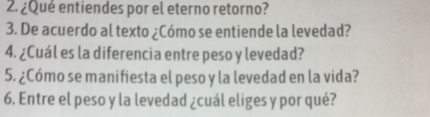 ¿Qué entiendes por el eterno retorno? 
3. De acuerdo al texto ¿Cómo se entiende la levedad? 
4. ¿Cuál es la diferencia entre peso y levedad? 
5. ¿Cómo se manifiesta el peso y la levedad en la vida? 
6. Entre el peso y la levedad ¿cuál eliges y por qué?