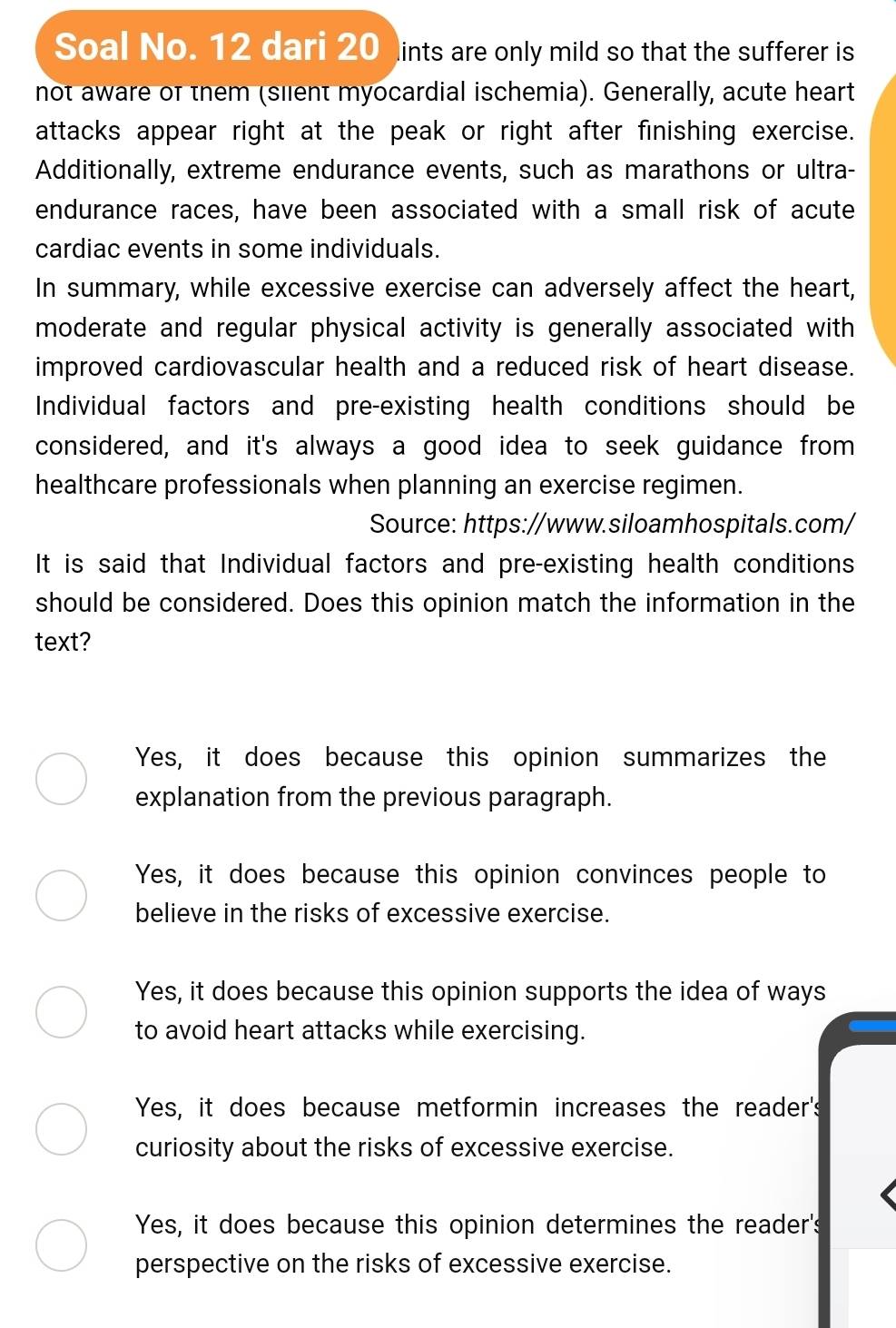 Soal No. 12 dari 20 ints are only mild so that the sufferer is
not aware of them (silent myocardial ischemia). Generally, acute heart
attacks appear right at the peak or right after finishing exercise.
Additionally, extreme endurance events, such as marathons or ultra-
endurance races, have been associated with a small risk of acute
cardiac events in some individuals.
In summary, while excessive exercise can adversely affect the heart,
moderate and regular physical activity is generally associated with
improved cardiovascular health and a reduced risk of heart disease.
Individual factors and pre-existing health conditions should be
considered, and it's always a good idea to seek guidance from
healthcare professionals when planning an exercise regimen.
Source: https://www.siloamhospitals.com/
It is said that Individual factors and pre-existing health conditions
should be considered. Does this opinion match the information in the
text?
Yes, it does because this opinion summarizes the
explanation from the previous paragraph.
Yes, it does because this opinion convinces people to
believe in the risks of excessive exercise.
Yes, it does because this opinion supports the idea of ways
to avoid heart attacks while exercising.
Yes, it does because metformin increases the reader's
curiosity about the risks of excessive exercise.
Yes, it does because this opinion determines the reader's
perspective on the risks of excessive exercise.