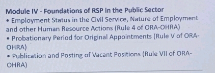 Module IV - Foundations of RSP in the Public Sector 
Employment Status in the Civil Service, Nature of Employment 
and other Human Resource Actions (Rule 4 of ORA-OHRA) 
Probationary Period for Original Appointments (Rule V of ORA- 
OHRA) 
Publication and Posting of Vacant Positions (Rule VII of ORA- 
OHRA)