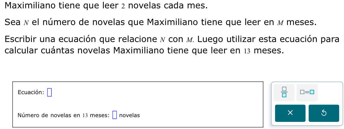 Maximiliano tiene que leer 2 novelas cada mes. 
Sea λ el número de novelas que Maximiliano tiene que leer en м meses. 
Escribir una ecuación que relacione ν con м. Luego utilizar esta ecuación para 
calcular cuántas novelas Maximiliano tiene que leer en 13 meses. 
Ecuación: □  □ /□   □ =□
Número de novelas en 13 meses: ₹ novelas 
× 5