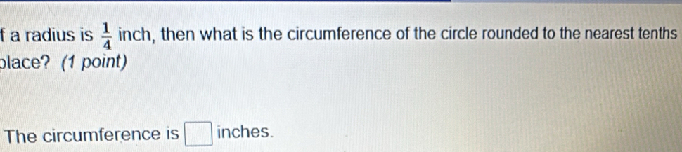 a radius is  1/4  in ch , then what is the circumference of the circle rounded to the nearest tenths 
place? (1 point) 
The circumference is □ inches.