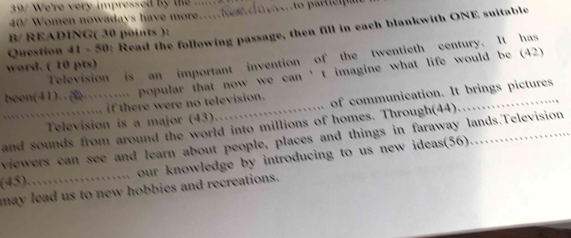 e're very im pressed b te ..... . 
40/ Women nowadays have more....eso ...to partietpt 
Question 41-50 e: Read the following passage, then fill in each blankwith ONE suitable 
B/ READING( 30 points ): 
Television is an important invention of the twentieth century. It has 
word. ( 10 pts) 
been(41)........... popular that now we can 't imagine what life would be (42) 
.` of communication. It brings pictures 
. if there were no television. 
Television is a major (43). 
and sounds from around the world into millions of homes. Through(44)…… 
viewers can see and learn about people, places and things in faraway lands.Television 
….. our knowledge by introducing to us new ideas(56). …. 
(45)…… 
may lead us to new hobbies and recreations.