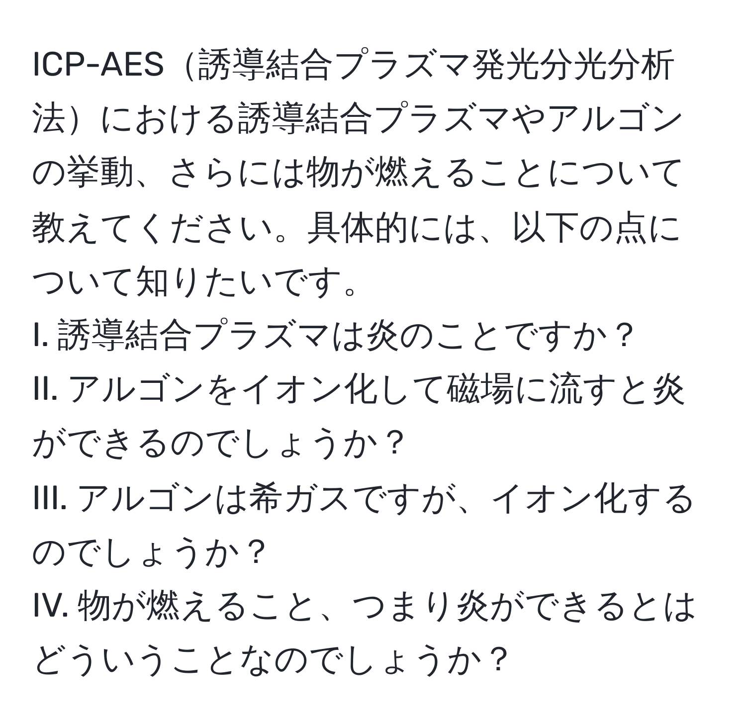 ICP-AES誘導結合プラズマ発光分光分析法における誘導結合プラズマやアルゴンの挙動、さらには物が燃えることについて教えてください。具体的には、以下の点について知りたいです。  
I. 誘導結合プラズマは炎のことですか？  
II. アルゴンをイオン化して磁場に流すと炎ができるのでしょうか？  
III. アルゴンは希ガスですが、イオン化するのでしょうか？  
IV. 物が燃えること、つまり炎ができるとはどういうことなのでしょうか？