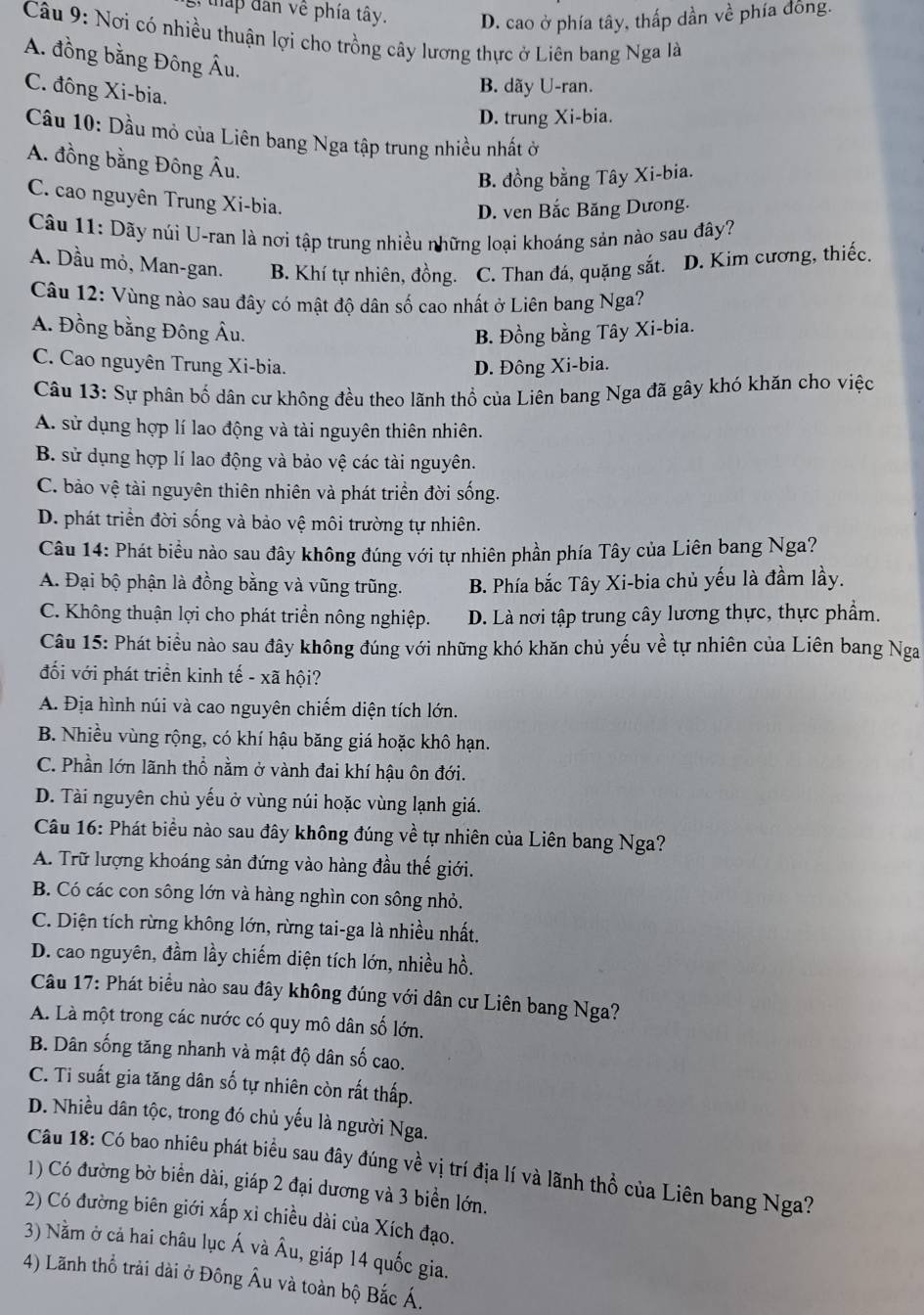 tháp dân về phía tây. D. cao ở phía tây, thấp dần về phía đồng.
Câu 9: Nơi có nhiều thuận lợi cho trồng cây lương thực ở Liên bang Nga là
A. đồng bằng Đông Âu.
C. đông Xi-bia.
B. dãy U-ran.
D. trung Xi-bia.
Câu 10: Dầu mỏ của Liên bang Nga tập trung nhiều nhất ở
A. đồng bằng Đông Âu.
B. đồng bằng Tây Xi-bia.
C. cao nguyên Trung Xi-bia.
D. ven Bắc Băng Dưong.
Câu 11: Dãy núi U-ran là nơi tập trung nhiều những loại khoáng sản nào sau đây?
A. Dầu mỏ, Man-gan. B. Khí tự nhiên, đồng. C. Than đá, quặng sắt. D. Kim cương, thiếc.
Câu 12: Vùng nào sau đây có mật độ dân số cao nhất ở Liên bang Nga?
A. Đồng bằng Đông Âu. B. Đồng bằng Tây Xi-bia.
C. Cao nguyên Trung Xi-bia. D. Đông Xi-bia.
Câu 13: Sự phân bố dân cư không đều theo lãnh thổ của Liên bang Nga đã gây khó khăn cho việc
A. sử dụng hợp lí lao động và tài nguyên thiên nhiên.
B. sử dụng hợp lí lao động và bảo vệ các tài nguyên.
C. bào vệ tài nguyên thiên nhiên và phát triển đời sống.
D. phát triển đời sống và bảo vệ môi trường tự nhiên.
Câu 14: Phát biểu nào sau đây không đúng với tự nhiên phần phía Tây của Liên bang Nga?
A. Đại bộ phận là đồng bằng và vũng trũng. B. Phía bắc Tây Xi-bia chủ yếu là đầm lầy.
C. Không thuận lợi cho phát triển nông nghiệp. D. Là nơi tập trung cây lương thực, thực phẩm.
Câu 15: Phát biểu nào sau đây không đúng với những khó khăn chủ yếu về tự nhiên của Liên bang Nga
đối với phát triển kinh tế - xã hội?
A. Địa hình núi và cao nguyên chiếm diện tích lớn.
B. Nhiều vùng rộng, có khí hậu băng giá hoặc khô hạn.
C. Phần lớn lãnh thổ nằm ở vành đai khí hậu ôn đới.
D. Tài nguyên chủ yếu ở vùng núi hoặc vùng lạnh giá.
Câu 16: Phát biểu nào sau đây không đúng về tự nhiên của Liên bang Nga?
A. Trữ lượng khoáng sản đứng vào hàng đầu thế giới.
B. Có các con sông lớn và hàng nghìn con sông nhỏ.
C. Diện tích rừng không lớn, rừng tai-ga là nhiều nhất.
D. cao nguyên, đầm lầy chiếm diện tích lớn, nhiều hồ.
Câu 17: Phát biểu nào sau đây không đúng với dân cư Liên bang Nga?
A. Là một trong các nước có quy mô dân số lớn.
B. Dân sống tăng nhanh và mật độ dân số cao.
C. Ti suất gia tăng dân số tự nhiên còn rất thấp.
D. Nhiều dân tộc, trong đó chủ yếu là người Nga.
Câu 18: Có bao nhiêu phát biểu sau đây đúng về vị trí địa lí và lãnh thổ của Liên bang Nga?
1) Có đường bờ biển dài, giáp 2 đại dương và 3 biển lớn.
2) Có đường biên giới xấp xỉ chiều dài của Xích đạo.
3) Nằm ở cả hai châu lục Á và Âu, giáp 14 quốc gia.
4) Lãnh thổ trải dài ở Đông Âu và toàn bộ Bắc Á.