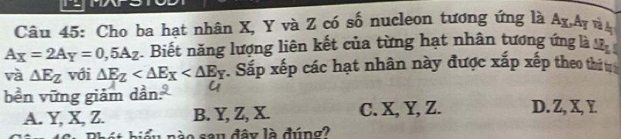 Cho ba hạt nhân X, Y và Z có số nucleon tương ứng là Ag,Ay và n
A_X=2A_Y=0,5A_Z Biết năng lượng liên kết của từng hạt nhân tương ứng là M
và △ E_Z với △ E_Z :. Sắp xếp các hạt nhân này được xắp xếp theo thi 
bền vững giảm dần:
A. Y, X, Z. B. Y, Z, X. C. X, Y, Z.
D. Z, X, Y
t biểu nào sau đây là đúng?