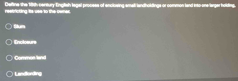 Define the 18th century English legal process of enclosing small landholdings or common land into one larger holding,
restricting its use to the owner.
Slum
Enclosure
Common land
Landlording