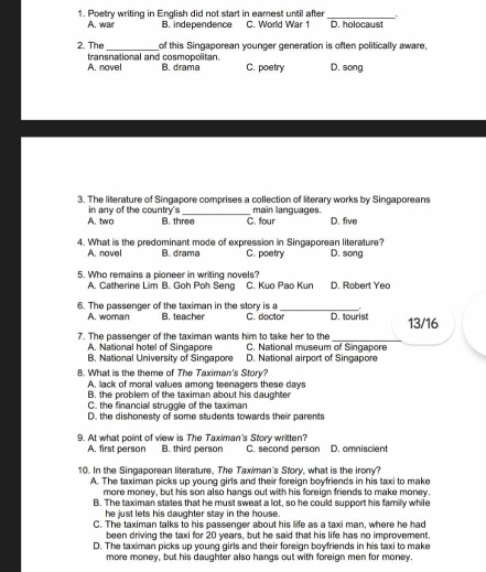 Poetry writing in English did not start in eamest until after C. World War 1 _D holocaust
A. war B. independence
2. The _of this Singaporean younger generation is often politically aware,
A. novel transnational and cosmopolitan. B. drama C. poetry D. song
3. The literature of Singapore comprises a collection of literary works by Singaporeans
in any of the country's _main languages.
A. two B. three C. four D. five
4. What is the predominant mode of expression in Singaporean literature? D. song
A. novel B. dirama C. poetry
5. Who remains a pioneer in writing novels?
A. Catherine Lim B. Goh Poh Seng C. Kuo Pao Kun D. Robert Yeo
,
6. The passenger of the taximan in the story is a B. teacher C. dector_ D. tourist 13/16
A. woman
7. The passenger of the taximan wants him to take her to the C. National museum of Singapore
A. National hotel of Singapore D. National airport of Singapore
B. National University of Singapore
8. What is the theme of The Taximan's Sfory?
A. lack of moral values among teenagers these days
B. the problem of the taximan about his daughter
C. the financiall struggle of the taximan
D. the dishonesty of some students towards their parents
9. At what point of view is The Taximan's Story written? C. second person D. omniscient
A. first person B. third person
10. In the Singaporean literature, The Taximan's Story, what is the irony?
A. The taximan picks up young girls and their foreign boyfriends in his taxi to make
more money, but his son also hangs out with his foreign friends to make money.
B. The taximan states that he must sweat a lot, so he could support his family while
he just lets his daughter stay in the house.
C. The taximan talks to his passenger about his life as a taxi man, where he had
been driving the taxi for 20 years, but he said that his life has no improvement.
D. The taximan picks up young girls and their foreign boyfriends in his taxi to make
more money, but his daughter also hangs out with foreign men for money.