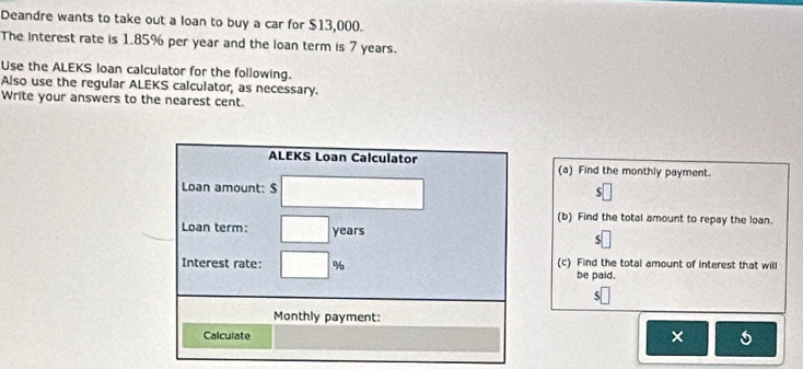 Deandre wants to take out a loan to buy a car for $13,000. 
The interest rate is 1.85% per year and the loan term is 7 years. 
Use the ALEKS loan calculator for the following. 
Also use the regular ALEKS calculator, as necessary. 
Write your answers to the nearest cent. 
ALEKS Loan Calculator (a) Find the monthly payment. 
Loan amount: $ 5
(b) Find the total amount to repay the loan. 
Loan term: years
Interest rate: % (c) Find the total amount of interest that will 
be paid. 
Monthly payment: 
Calculate 
×