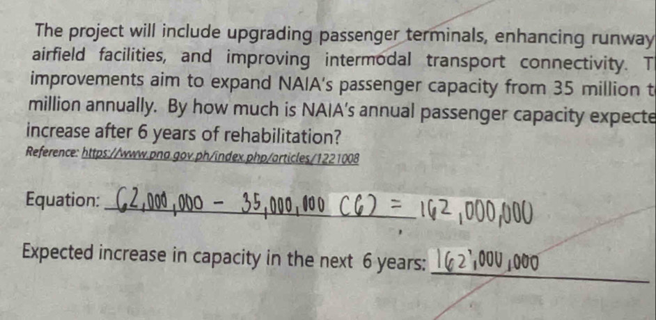 The project will include upgrading passenger terminals, enhancing runway 
airfield facilities, and improving intermodal transport connectivity. T 
improvements aim to expand NAIA's passenger capacity from 35 million t
million annually. By how much is NAIA’s annual passenger capacity expecte 
increase after 6 years of rehabilitation? 
Reference: https://www.pna.gov.ph/index.php/articles/1221008 
_ 
Equation: 
_ 
Expected increase in capacity in the next 6 years :