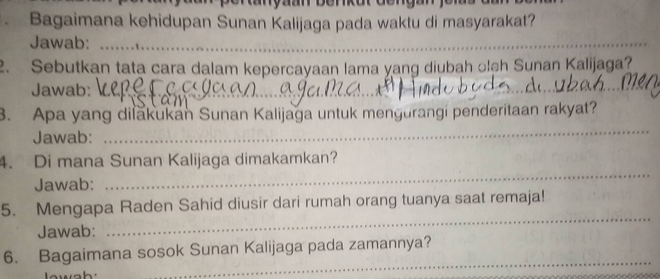 Bagaimana kehidupan Sunan Kalijaga pada waktu di masyarakat? 
Jawab:_ 
2. Sebutkan tata cara dalam kepercayaan lama yang diubah olch Sunan Kalijaga? 
Jawab:_ 
3. Apa yang dilăkukan Sunan Kalijaga untuk mengurangi penderitaan rakyat? 
Jawab: 
_ 
4. Di mana Sunan Kalijaga dimakamkan? 
Jawab: 
_ 
_ 
5. Mengapa Raden Sahid diusir dari rumah orang tuanya saat remaja! 
Jawab: 
6. Bagaimana sosok Sunan Kalijaga pada zamannya? 
w a h
_