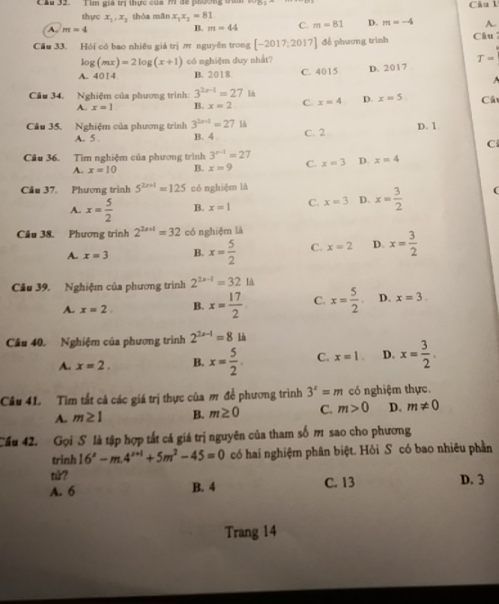 Cầu 32. Tìm giả trị thực của M71 để phường tìm^(b-1)B Câu l
thực x_1,x_2 thòa mān x_1x_2=81
A. m=4 m=44 C. m=81 D. m=-4 A.
B.
Cầu 33. Hỏi có bao nhiêu giá trị m nguyên trong [-2017;2017] để phương trình  Câu
log (mx)=2log (x+1) có nghiệm duy nhất? T=
A. 4014 B. 2018 C. 4015 D. 2017 
A
Cầu 34. Nghiệm của phương trình: 3^(2x-1)=27 là
A. x=1 B. x=2 C. x=4 D. x=5
Cầ
Cầu 35. Nghiệm của phương trình 3^(2x+1)=271A D. 1
A. 5 . B. 4 C. 2
C
Câu 36. Tìm nghiệm của phương trình 3^(x-1)=27
A- x=10
B. x=9 C. x=3 D. x=4
Cầu 37 Phương trình 5^(2x+1)=125 có nghiệm là
(
A. x= 5/2 
B. x=1
C. x=3 D、 x= 3/2 
Cầu 38. Phương trình 2^(2a+1)=32 có nghiệm là
A. x=3
B. x= 5/2  C. x=2 D. x= 3/2 
Cầu 39. Nghiệm của phương trình 2^(2x-1)=32ld
A. x=2
B. x= 17/2  C. x= 5/2  D. x=3
Câu 40. Nghiệm của phương trình 2^(2x-1)=8 là
A. x=2.
B. x= 5/2 . C. x=1. D. x= 3/2 .
Câu 41. Tim tất cả các giá trị thực của m để phương trình 3^z=m có nghiệm thực.
A. m≥ 1
B. m≥ 0
C. m>0 D. m!= 0
Cầu 42. Gọi S là tập hợp tất cả giá trị nguyên của tham số m sao cho phương
trinh 16^s-m.4^(s+1)+5m^2-45=0 có hai nghiệm phân biệt. Hỏi S có bao nhiêu phần
tử? D. 3
A. 6 B. 4 C. 13
Trang 14