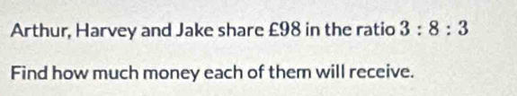 Arthur, Harvey and Jake share £98 in the ratio 3:8:3
Find how much money each of them will receive.