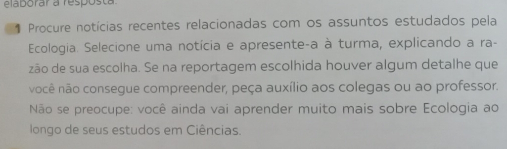 elaborar a resposta. 
* Procure notícias recentes relacionadas com os assuntos estudados pela 
Ecologia. Selecione uma notícia e apresente-a à turma, explicando a ra- 
zão de sua escolha. Se na reportagem escolhida houver algum detalhe que 
você não consegue compreender, peça auxílio aos colegas ou ao professor. 
Não se preocupe: você ainda vai aprender muito mais sobre Ecologia ao 
longo de seus estudos em Ciências.