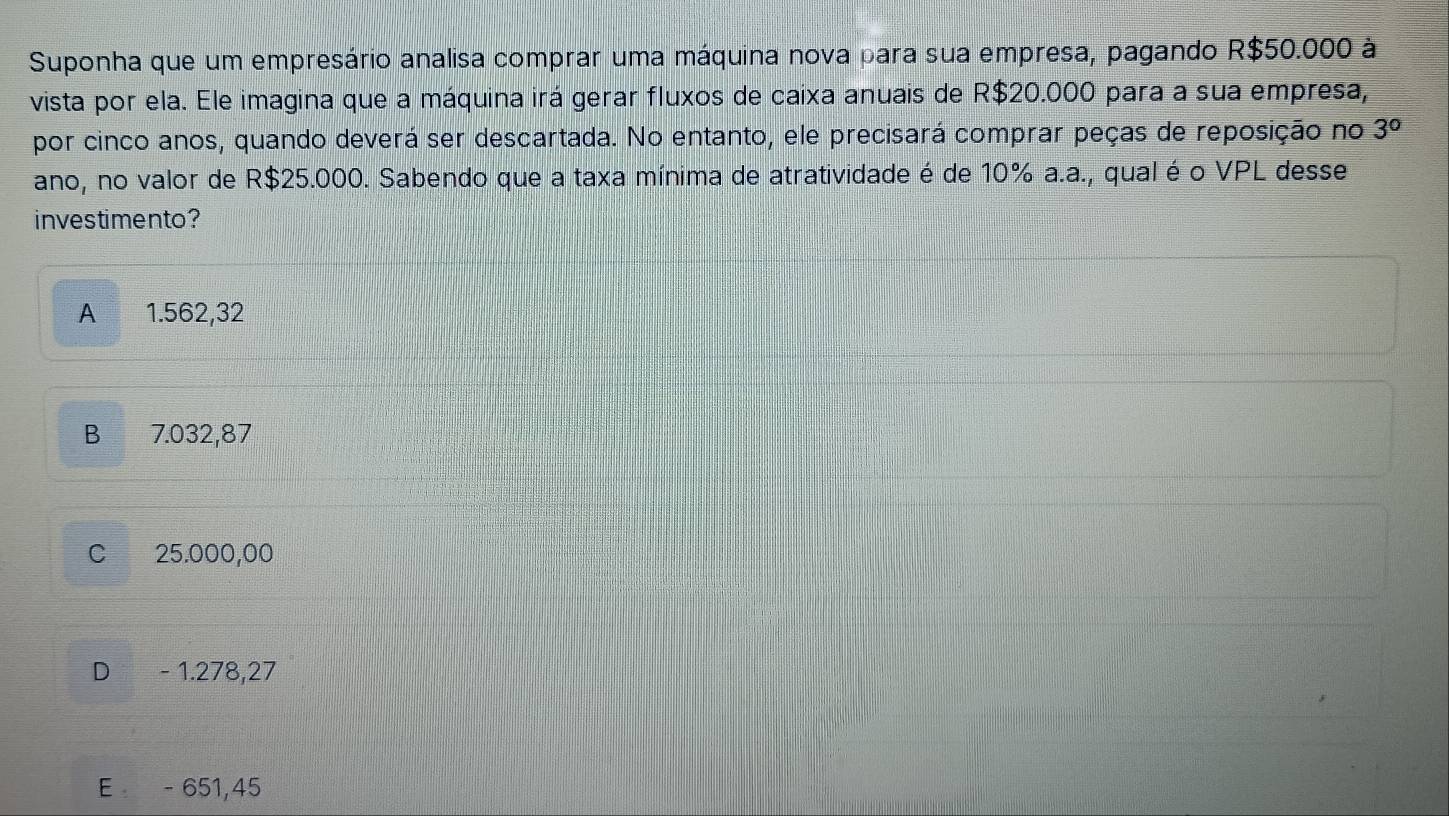 Suponha que um empresário analisa comprar uma máquina nova para sua empresa, pagando R$50.000 à
vista por ela. Ele imagina que a máquina irá gerar fluxos de caixa anuais de R$20.000 para a sua empresa,
por cinco anos, quando deverá ser descartada. No entanto, ele precisará comprar peças de reposição no 3°
ano, no valor de R$25.000. Sabendo que a taxa mínima de atratividade é de 10% a.a., qual é o VPL desse
investimento?
A 1.562,32
B 7.032,87
C 25.000,00
D - 1.278,27
E - 651,45