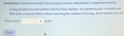 Instructions: Determine whether the scenario involves independent or dependent events. 
A bag contains five red marbles and four blue marbles. You randomly pick a marble and 
then pick a second marble without returning the marbles to the bag. Both marbles are red. 
This is an(n) □° event 
Check