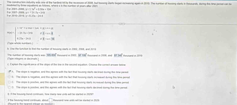 The construction industry was one of the hardest-hit by the recession of 2008, but housing starts began increasing again in 2010: The number of housing starts in thousands, during this time perod can be
modeled by three equations as follows, where x is the number off years after 2001
For 2001-200 6 y=11x^2+055x+104
For 2007-2009 y=-31.7x+319
For 2010-2019, y=6.23x-24.8
h(x)=beginarrayl 11x-4≥slant 5x+104=32 -25 -317x+319d5 . 
(Type whole numbers )
b. Use the function to find the number of housing starts in 2002, 2008, and 2019
The number off housing starts was 105050° thousand in 2002 97 100° thousand in 2006, and 87.340° thousand in 2019
(Type integers or decimals )
c. Explain the significance of the slope of the line in the second equation. Choose the correct answer below
A. The slope is negative, and this agrees with the fact that housing starts declined during this time period
E. The slope is negative, and this agrees with the fact that housing starts increased during this time penod
C The slope is positive, and this agrees with the fact that housing starts increased during this time period
D. The slope is positive, and this agrees with the fact that housing starts dectined during this time penod
d. If the housing trend continues, how many new units will be started in 2029?
If the housing trend continues, about □ thousand new units will be started in 2029
(Round to the nearest integer as needed)