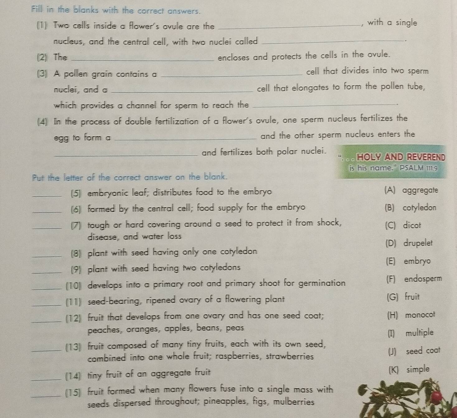 Fill in the blanks with the carrect answers.
(1) Two cells inside a flower's ovule are the _, with a single
nucleus, and the central cell, with two nuclei called_
.
(2) The _encloses and protects the cells in the ovule.
(3) A pollen grain contains a_
cell that divides into two sperm 
nuclei, and a _cell that elongates to form the pollen tube,
which provides a channel for sperm to reach the_
(4) In the process of double fertilization of a flower's ovule, one sperm nucleus fertilizes the
egg to form a _and the other sperm nucleus enters the
_and fertilizes both polar nuclei. HOLY AND REVEREND
is his name." PSALM 111:9
Put the letter of the correct answer on the blank.
_(5) embryonic leaf; distributes food to the embryo (A) aggregate
_(6) formed by the central cell; food supply for the embryo (B) cotyledon
_(7) tough or hard covering around a seed to protect it from shock, (C) dicot
disease, and water loss
(D) drupelet
_(8) plant with seed having only one cotyledon.
(E) embryo
_(9) plant with seed having two cotyledons
_(10) develops into a primary root and primary shoot for germination (F) endosperm
_(11) seed-bearing, ripened ovary of a flowering plant (G) fruit
_(12) fruit that develops from one ovary and has one seed coat; (H) monocot
peaches, oranges, apples, beans, peas
(I) multiple
_(13) fruit composed of many tiny fruits, each with its own seed,
combined into one whole fruit; raspberries, strawberries (J) seed coat
_(14) tiny fruit of an aggregate fruit (K) simple
_(15) fruit formed when many flowers fuse into a single mass with
seeds dispersed throughout; pineapples, figs, mulberries