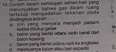 Contoh dalam kehidupan sehari-hari yang
menunjukkan bahwa gas dalam ruang
tertutup mengadakan tekanan pada k.
I.
dindingnya adalah
a. lilin yang menyala menjadi padam
ketika ditutup gelas
Is
b. balon yang berisi udara lebih berat dari 1.
balon kosong
c. balon yang berisi udara naik ke angkasa
d. meletusnya balon atau ban sepeda 2.