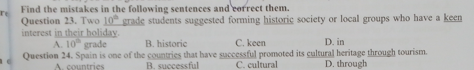 re Find the mistakes in the following sentences and correct them.
Question 23. Two _ 10^(th) grade students suggested forming historic society or local groups who have a keen
interest in their holiday.
A. 10^(th) grade B. historic C. keen D. in
1 c Question 24. Spain is one of the countries that have successful promoted its cultural heritage through tourism.
A. countries B. successful C. cultural D. through