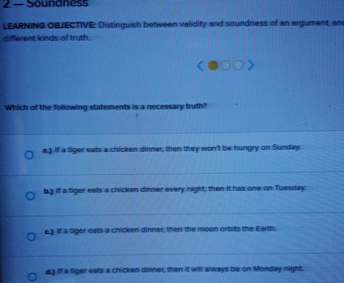 2 — Soundness
LEARNING OBJECTIVE: Distinguish between validity and soundness of an argument, an
different kinds of truth.

Which of the following statements is a necessary truth?
a.) If a tiger eats a chicken dinner, then they won't be hungry on Sunday.
b.) If a tiger eats a chicken dinner every night, then it has one on Tuesday.
c.) If a tiger eats a chicken dinner, then the moon orbits the Earth,
d.) If a tiger eats a chicken dinner, then it will always be on Monday night.