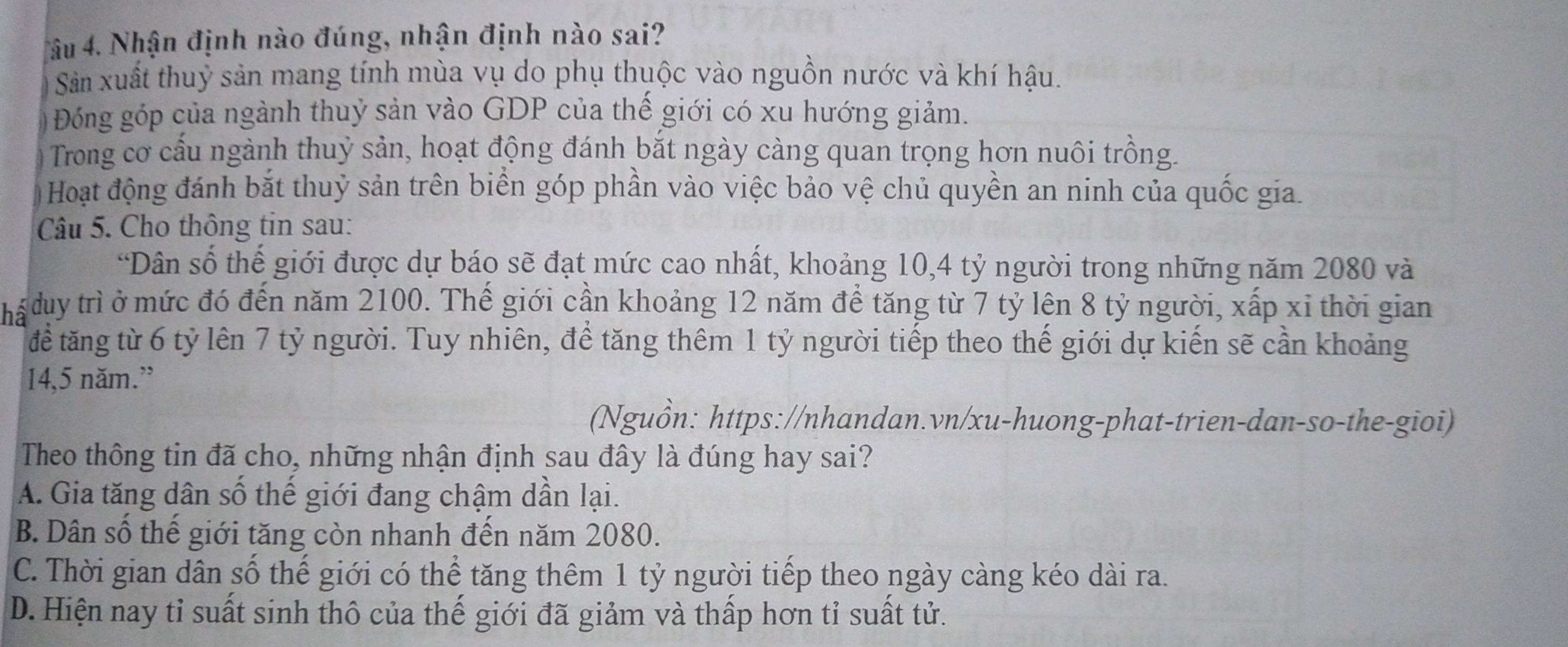 âu 4. Nhận định nào đúng, nhận định nào sai?
Sản xuất thuỷ sản mang tính mùa vụ do phụ thuộc vào nguồn nước và khí hậu.
Đóng góp của ngành thuỷ sản vào GDP của thế giới có xu hướng giảm.
Trong cơ cấu ngành thuỷ sản, hoạt động đánh bắt ngày càng quan trọng hơn nuôi trồng.
Hoạt động đánh bắt thuỷ sản trên biển góp phần vào việc bảo vệ chủ quyền an ninh của quốc gia.
Câu 5. Cho thông tin sau:
“Dân số thế giới được dự báo sẽ đạt mức cao nhất, khoảng 10, 4 tỷ người trong những năm 2080 và
há duy trì ở mức đó đến năm 2100. Thế giới cần khoảng 12 năm để tăng từ 7 tỷ lên 8 tỷ người, xấp xỉ thời gian
để tăng từ 6 tỷ lên 7 tỷ người. Tuy nhiên, để tăng thêm 1 tỷ người tiếp theo thế giới dự kiến sẽ cần khoảng
14,5 năm.”
(Nguồn: https://nhandan.vn/xu-huong-phat-trien-dan-so-the-gioi)
Theo thông tin đã cho, những nhận định sau đây là đúng hay sai?
A. Gia tăng dân số thế giới đang chậm dần lại.
B. Dân số thế giới tăng còn nhanh đến năm 2080.
C. Thời gian dân số thế giới có thể tăng thêm 1 tỷ người tiếp theo ngày càng kéo dài ra.
D. Hiện nay tỉ suất sinh thô của thế giới đã giảm và thấp hơn tỉ suất tử.