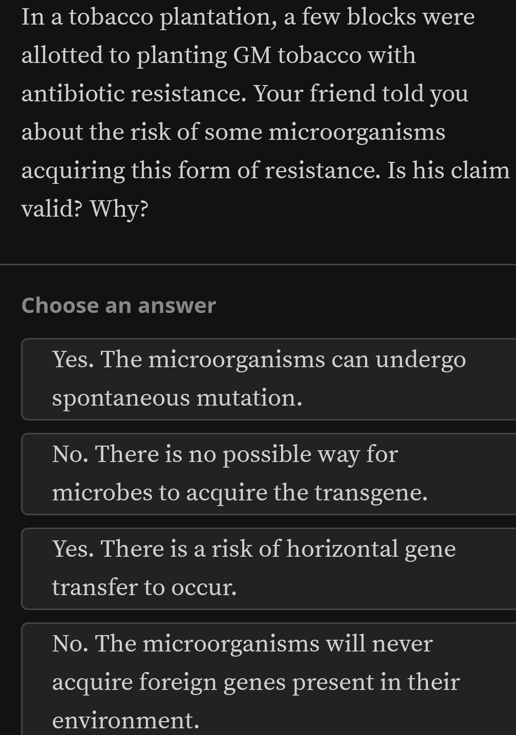 In a tobacco plantation, a few blocks were
allotted to planting GM tobacco with
antibiotic resistance. Your friend told you
about the risk of some microorganisms
acquiring this form of resistance. Is his claim
valid? Why?
Choose an answer
Yes. The microorganisms can undergo
spontaneous mutation.
No. There is no possible way for
microbes to acquire the transgene.
Yes. There is a risk of horizontal gene
transfer to occur.
No. The microorganisms will never
acquire foreign genes present in their
environment.