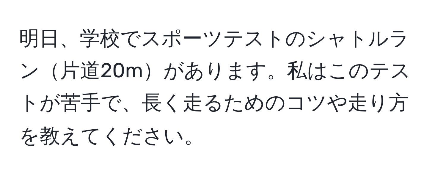 明日、学校でスポーツテストのシャトルラン片道20mがあります。私はこのテストが苦手で、長く走るためのコツや走り方を教えてください。