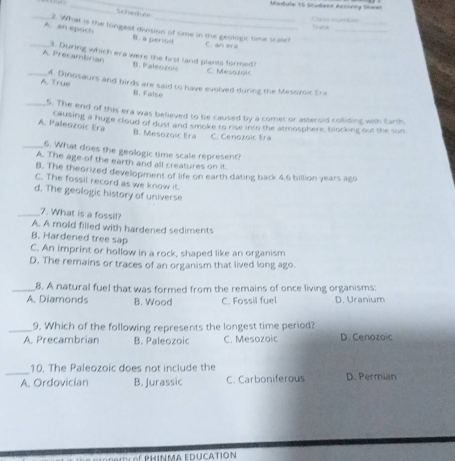 Medule 16 Studens Activity Sheer
Schedute
_
_
Cle ngeter
Date
_2. What is the longest division of time in the geologic time scale?_
_A. an epoch B. a period C. an era
3. During which era were the first land plants formed?
_A. Precambrian B. Paleozois C. Mesozoic
4. Dinosaurs and birds are said to have evolved during the Mesozoic Era.
A. True B. False
_5. The end of this era was believed to be caused by a comet or asteroid colliding with Earth
causing a huge cloud of dust and smoke to rise into the atmosphere, blocking out the sun
A. Paleozoic Era B. Mesozoic Era C. Cenozoic Era
_6. What does the geologic time scale represent?
A. The age of the earth and all creatures on it.
B. The theorized development of life on earth dating back 4.6 billion years ago
C. The fossil record as we know it.
d. The geologic history of universe
_7. What is a fossil?
A. A mold filled with hardened sediments
B, Hardened tree sap
C. An imprint or hollow in a rock, shaped like an organism
D. The remains or traces of an organism that lived long ago.
_8. A natural fuel that was formed from the remains of once living organisms:
A. Diamonds B. Wood C. Fossil fuel D. Uranium
_9. Which of the following represents the longest time period?
A. Precambrian B. Paleozoic C. Mesozoic D. Cenozoic
_
10. The Paleozoic does not include the
A. Ordovician B. Jurassic C. Carboniferous D. Permian
phinma education