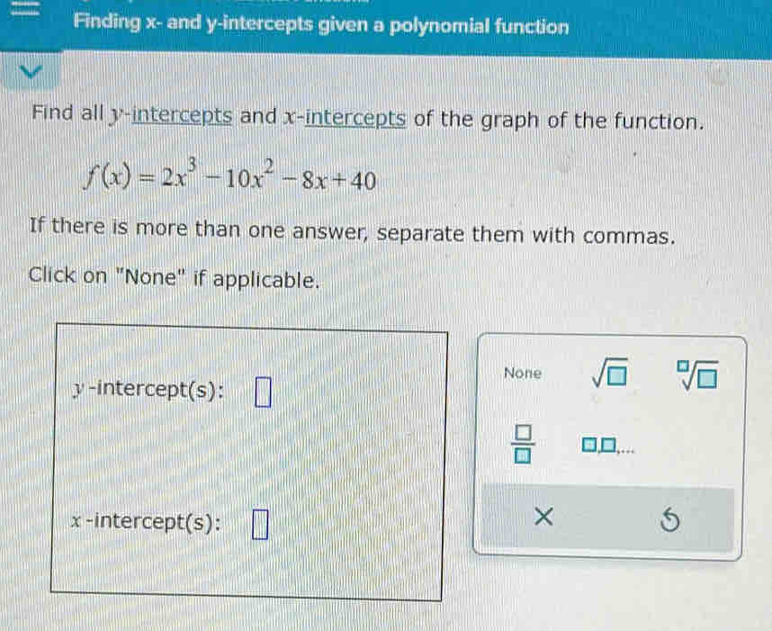 Finding x - and y-intercepts given a polynomial function
Find all y-intercepts and x-intercepts of the graph of the function.
f(x)=2x^3-10x^2-8x+40
If there is more than one answer, separate them with commas.
Click on "None" if applicable.
None sqrt(□ ) sqrt[□](□ )
y-intercept(s):
 □ /□  
x -intercept(s):
×