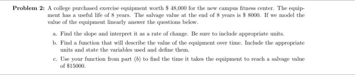 Problem 2: A college purchased exercise equipment worth $ 48,000 for the new campus fitness center. The equip- 
ment has a useful life of 8 years. The salvage value at the end of 8 years is $ 8000. If we model the 
value of the equipment linearly answer the questions below. 
a. Find the slope and interpret it as a rate of change. Be sure to include appropriate units. 
b. Find a function that will describe the value of the equipment over time. Include the appropriate 
units and state the variables used and define them. 
c. Use your function from part (b) to find the time it takes the equipment to reach a salvage value 
of $15000.