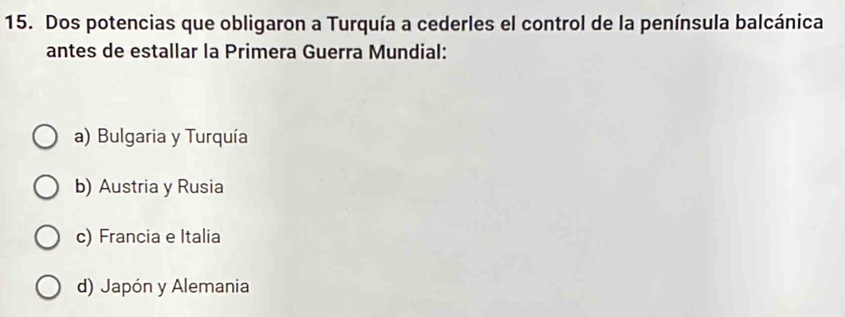 Dos potencias que obligaron a Turquía a cederles el control de la península balcánica
antes de estallar la Primera Guerra Mundial:
a) Bulgaria y Turquía
b) Austria y Rusia
c) Francia e Italia
d) Japón y Alemania