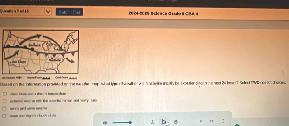 Queation 7 of 15 Submit Test 2024-2025 Science Grade 6 CBA 4
Jet Stréam 1 Warn Front Cold Front
Based on the information provided on the weather map, what type of weather will Nashville mostly be experiencing in the next 24 hours? Select TWO correct choices.
clear skies and a drop in temperature
extreme weather with the potential for hail and heavy rains
sunny and warm weather
warm and slightly cloudy skies

1x ;;