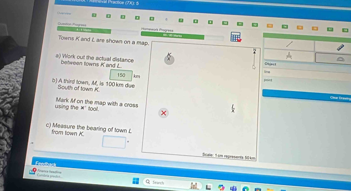 Rétrieval Practice (7X): 5 
Overview 

Question Progress Homework Progress 
47 6 M 
65 / 85 Marks 
Towns K and L are shown on a map. 
a) Work out the actual distance X
between towns K and L. 
Object 
line
150 km
point 
South of town K. 
b) A third town, M, is 100 km due Clear Drawing 
Mark M on the map with a cross 
using the ×* tool. 
× 
c) Measure the bearing of town L
from town K. 
Scale: 1 cm represents 50 km
Feedback 
Finance headline 
Cumbria predict.... 
Search