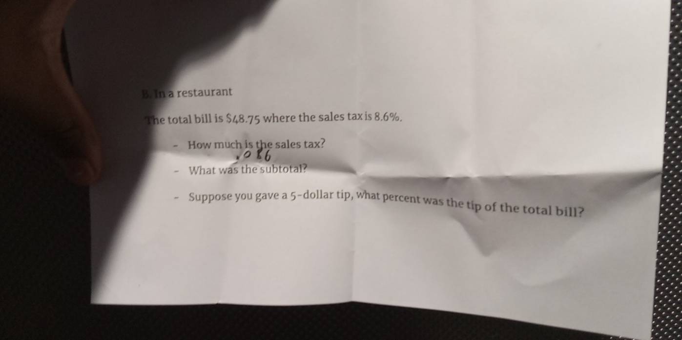 In a restaurant 
The total bill is $48.75 where the sales tax is 8.6%. 
How much is the sales tax? 
What was the subtotal? 
Suppose you gave a 5-dollar tip, what percent was the tip of the total bill?