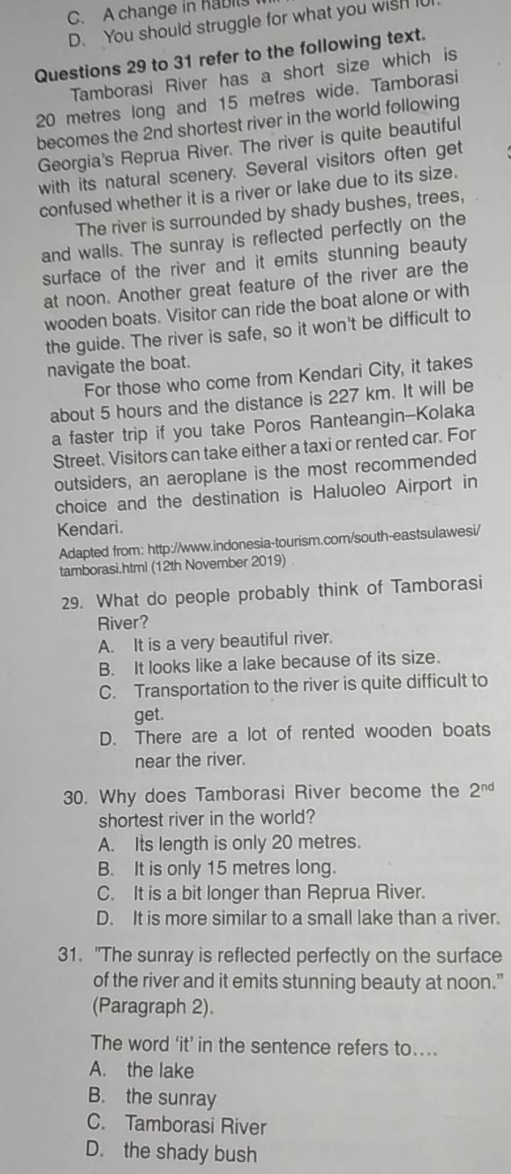 C. A change in habils
D. You should struggle for what you wish i
Questions 29 to 31 refer to the following text.
Tamborasi River has a short size which is
20 metres long and 15 metres wide. Tamborasi
becomes the 2nd shortest river in the world following
Georgia's Reprua River. The river is quite beautiful
with its natural scenery. Several visitors often get
confused whether it is a river or lake due to its size.
The river is surrounded by shady bushes, trees,
and walls. The sunray is reflected perfectly on the
surface of the river and it emits stunning beauty
at noon. Another great feature of the river are the
wooden boats. Visitor can ride the boat alone or with
the guide. The river is safe, so it won't be difficult to
navigate the boat.
For those who come from Kendari City, it takes
about 5 hours and the distance is 227 km. It will be
a faster trip if you take Poros Ranteangin-Kolaka
Street. Visitors can take either a taxi or rented car. For
outsiders, an aeroplane is the most recommended
choice and the destination is Haluoleo Airport in
Kendari.
Adapted from: http://www.indonesia-tourism.com/south-eastsulawesi/
tamborasi.html (12th November 2019)
29. What do people probably think of Tamborasi
River?
A. It is a very beautiful river.
B. It looks like a lake because of its size.
C. Transportation to the river is quite difficult to
get.
D. There are a lot of rented wooden boats
near the river.
30. Why does Tamborasi River become the 2^(nd)
shortest river in the world?
A. Its length is only 20 metres.
B. It is only 15 metres long.
C. It is a bit longer than Reprua River.
D. It is more similar to a small lake than a river.
31. "The sunray is reflected perfectly on the surface
of the river and it emits stunning beauty at noon.”
(Paragraph 2).
The word ‘it’ in the sentence refers to....
A. the lake
B. the sunray
C. Tamborasi River
D. the shady bush