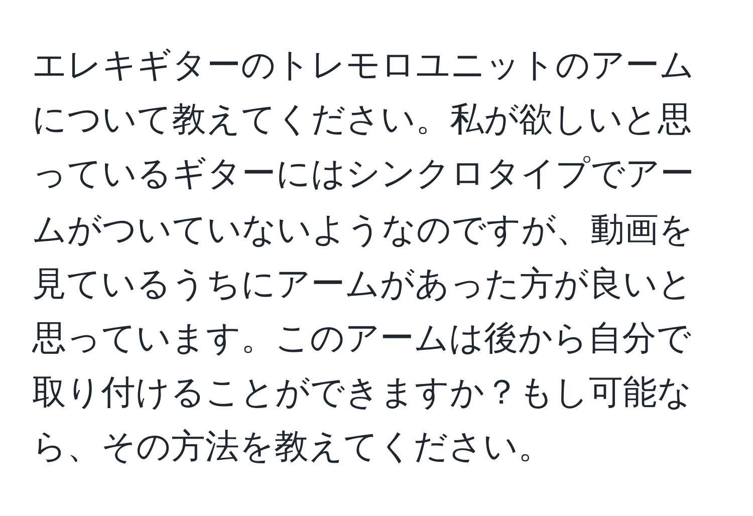 エレキギターのトレモロユニットのアームについて教えてください。私が欲しいと思っているギターにはシンクロタイプでアームがついていないようなのですが、動画を見ているうちにアームがあった方が良いと思っています。このアームは後から自分で取り付けることができますか？もし可能なら、その方法を教えてください。