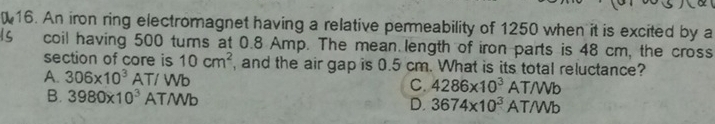 An iron ring electromagnet having a relative permeability of 1250 when it is excited by a
coil having 500 turns at 0.8 Amp. The mean length of iron parts is 48 cm, the cross
section of core is 10cm^2
A. 306* 10^3AT/Wb , and the air gap is 0.5 cm. What is its total reluctance?
C. 4286* 10^3AT/Wb
B. 3980* 10^3AT/Wb D. 3674* 10^3AT/Wb