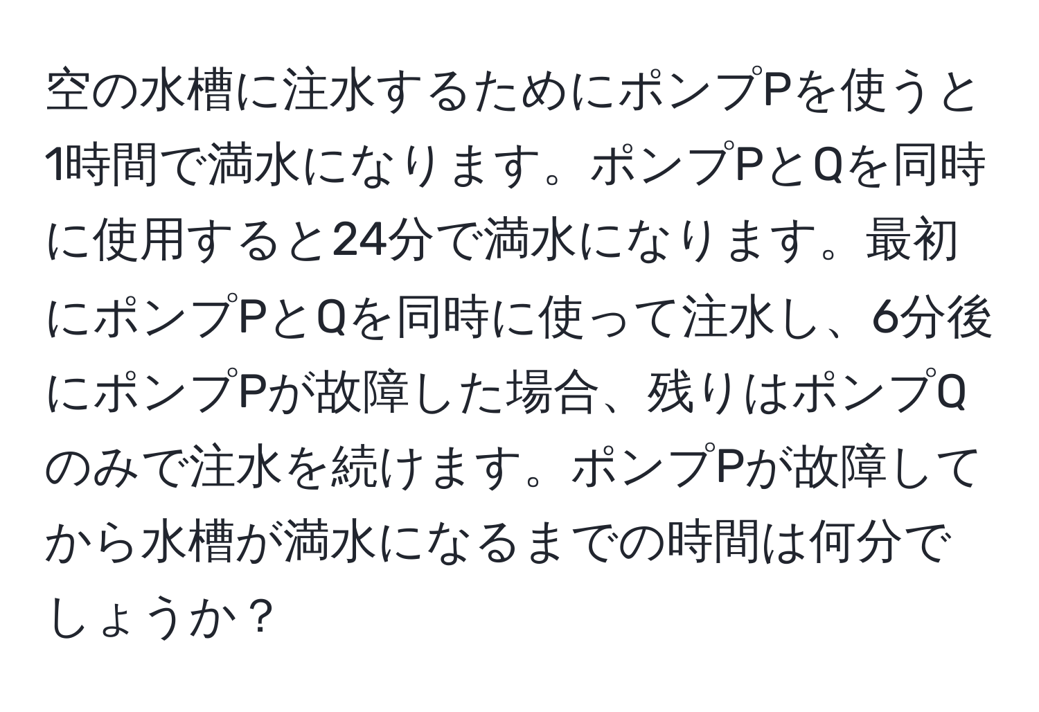 空の水槽に注水するためにポンプPを使うと1時間で満水になります。ポンプPとQを同時に使用すると24分で満水になります。最初にポンプPとQを同時に使って注水し、6分後にポンプPが故障した場合、残りはポンプQのみで注水を続けます。ポンプPが故障してから水槽が満水になるまでの時間は何分でしょうか？