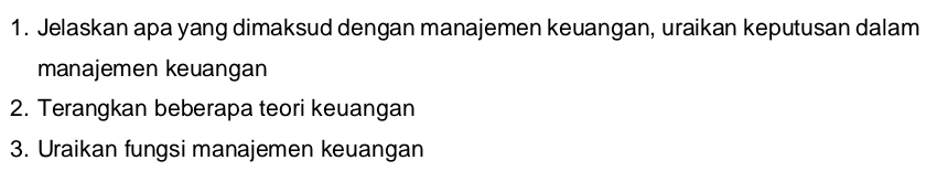 Jelaskan apa yang dimaksud dengan manajemen keuangan, uraikan keputusan dalam 
manajemen keuangan 
2. Terangkan beberapa teori keuangan 
3. Uraikan fungsi manajemen keuangan